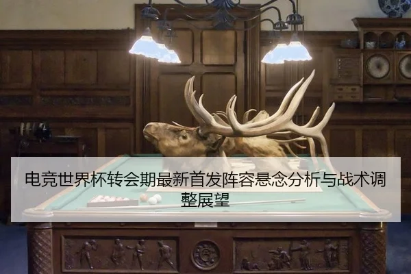 电竞世界杯转会期最新首发阵容悬念分析与战术调整展望